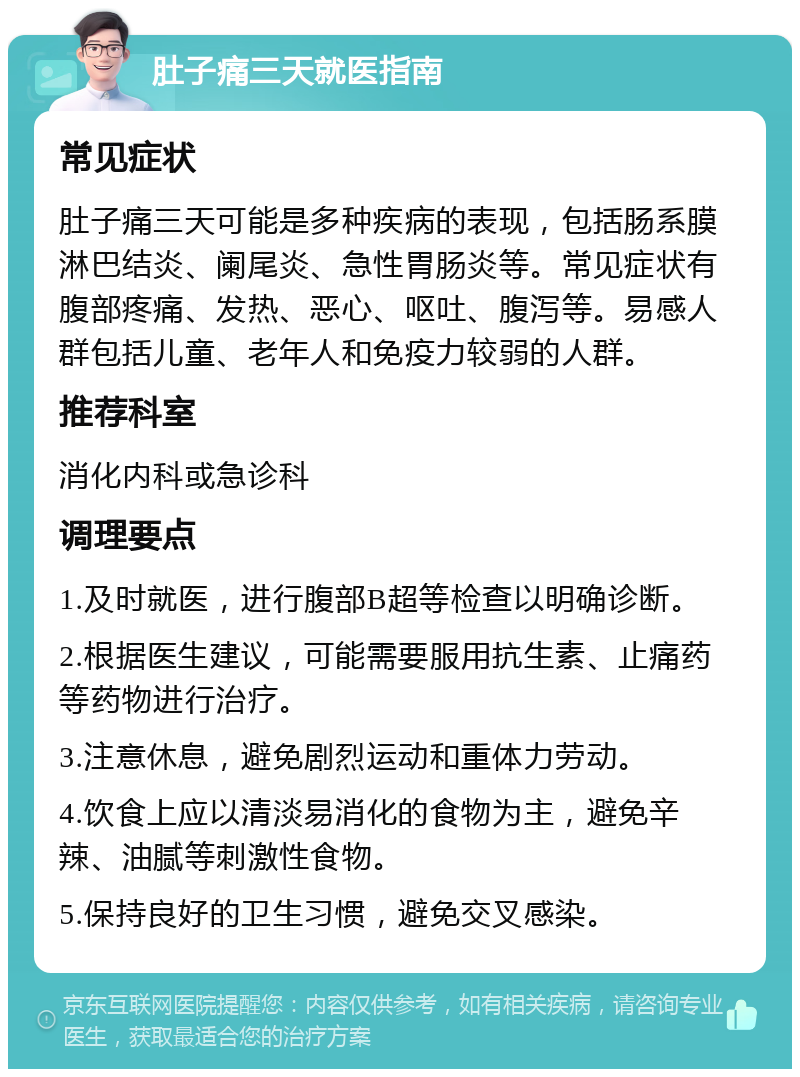 肚子痛三天就医指南 常见症状 肚子痛三天可能是多种疾病的表现，包括肠系膜淋巴结炎、阑尾炎、急性胃肠炎等。常见症状有腹部疼痛、发热、恶心、呕吐、腹泻等。易感人群包括儿童、老年人和免疫力较弱的人群。 推荐科室 消化内科或急诊科 调理要点 1.及时就医，进行腹部B超等检查以明确诊断。 2.根据医生建议，可能需要服用抗生素、止痛药等药物进行治疗。 3.注意休息，避免剧烈运动和重体力劳动。 4.饮食上应以清淡易消化的食物为主，避免辛辣、油腻等刺激性食物。 5.保持良好的卫生习惯，避免交叉感染。