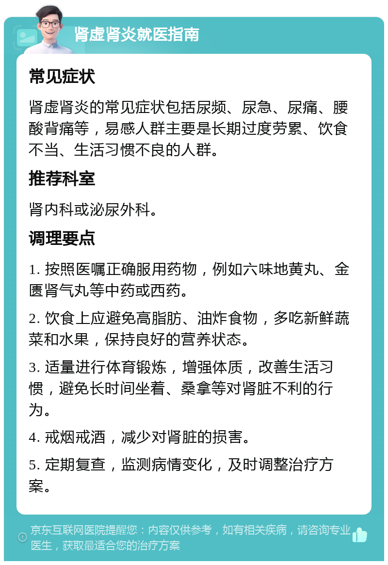 肾虚肾炎就医指南 常见症状 肾虚肾炎的常见症状包括尿频、尿急、尿痛、腰酸背痛等，易感人群主要是长期过度劳累、饮食不当、生活习惯不良的人群。 推荐科室 肾内科或泌尿外科。 调理要点 1. 按照医嘱正确服用药物，例如六味地黄丸、金匮肾气丸等中药或西药。 2. 饮食上应避免高脂肪、油炸食物，多吃新鲜蔬菜和水果，保持良好的营养状态。 3. 适量进行体育锻炼，增强体质，改善生活习惯，避免长时间坐着、桑拿等对肾脏不利的行为。 4. 戒烟戒酒，减少对肾脏的损害。 5. 定期复查，监测病情变化，及时调整治疗方案。