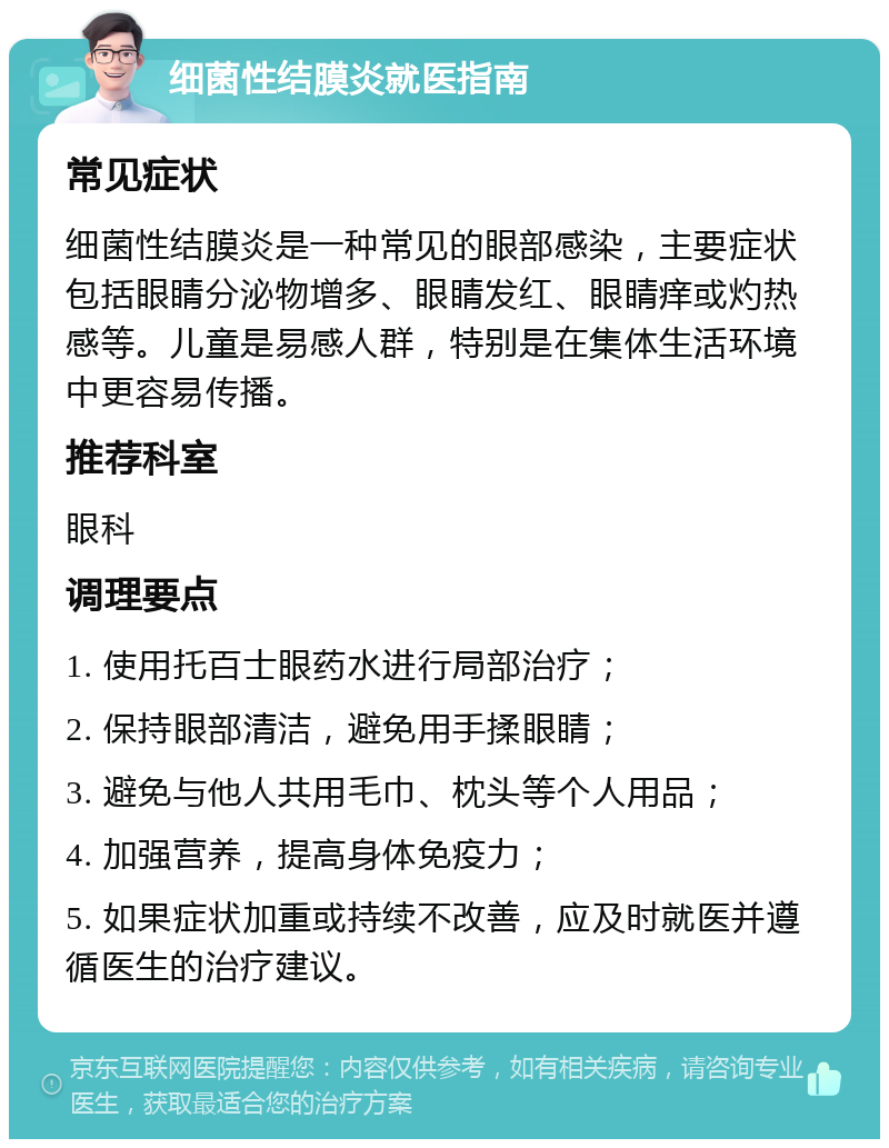 细菌性结膜炎就医指南 常见症状 细菌性结膜炎是一种常见的眼部感染，主要症状包括眼睛分泌物增多、眼睛发红、眼睛痒或灼热感等。儿童是易感人群，特别是在集体生活环境中更容易传播。 推荐科室 眼科 调理要点 1. 使用托百士眼药水进行局部治疗； 2. 保持眼部清洁，避免用手揉眼睛； 3. 避免与他人共用毛巾、枕头等个人用品； 4. 加强营养，提高身体免疫力； 5. 如果症状加重或持续不改善，应及时就医并遵循医生的治疗建议。