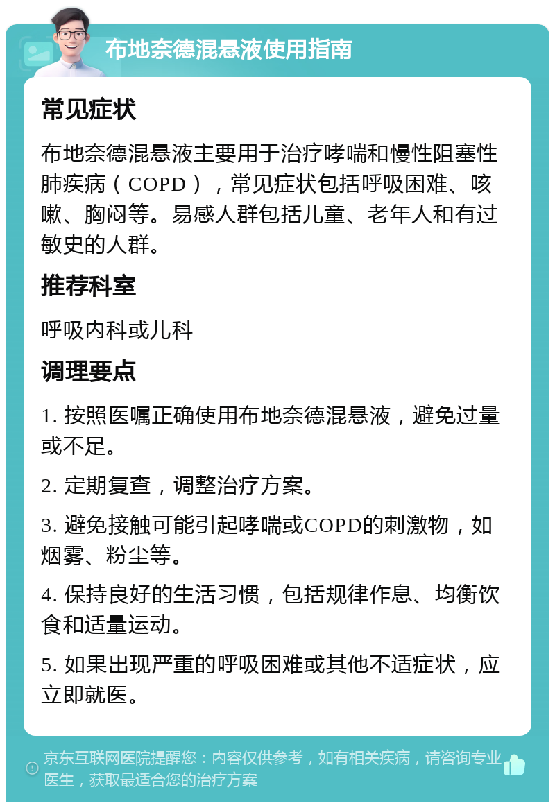 布地奈德混悬液使用指南 常见症状 布地奈德混悬液主要用于治疗哮喘和慢性阻塞性肺疾病（COPD），常见症状包括呼吸困难、咳嗽、胸闷等。易感人群包括儿童、老年人和有过敏史的人群。 推荐科室 呼吸内科或儿科 调理要点 1. 按照医嘱正确使用布地奈德混悬液，避免过量或不足。 2. 定期复查，调整治疗方案。 3. 避免接触可能引起哮喘或COPD的刺激物，如烟雾、粉尘等。 4. 保持良好的生活习惯，包括规律作息、均衡饮食和适量运动。 5. 如果出现严重的呼吸困难或其他不适症状，应立即就医。