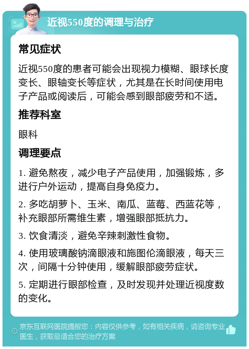 近视550度的调理与治疗 常见症状 近视550度的患者可能会出现视力模糊、眼球长度变长、眼轴变长等症状，尤其是在长时间使用电子产品或阅读后，可能会感到眼部疲劳和不适。 推荐科室 眼科 调理要点 1. 避免熬夜，减少电子产品使用，加强锻炼，多进行户外运动，提高自身免疫力。 2. 多吃胡萝卜、玉米、南瓜、蓝莓、西蓝花等，补充眼部所需维生素，增强眼部抵抗力。 3. 饮食清淡，避免辛辣刺激性食物。 4. 使用玻璃酸钠滴眼液和施图伦滴眼液，每天三次，间隔十分钟使用，缓解眼部疲劳症状。 5. 定期进行眼部检查，及时发现并处理近视度数的变化。