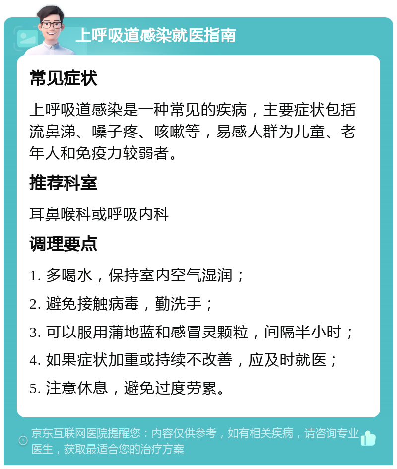 上呼吸道感染就医指南 常见症状 上呼吸道感染是一种常见的疾病，主要症状包括流鼻涕、嗓子疼、咳嗽等，易感人群为儿童、老年人和免疫力较弱者。 推荐科室 耳鼻喉科或呼吸内科 调理要点 1. 多喝水，保持室内空气湿润； 2. 避免接触病毒，勤洗手； 3. 可以服用蒲地蓝和感冒灵颗粒，间隔半小时； 4. 如果症状加重或持续不改善，应及时就医； 5. 注意休息，避免过度劳累。