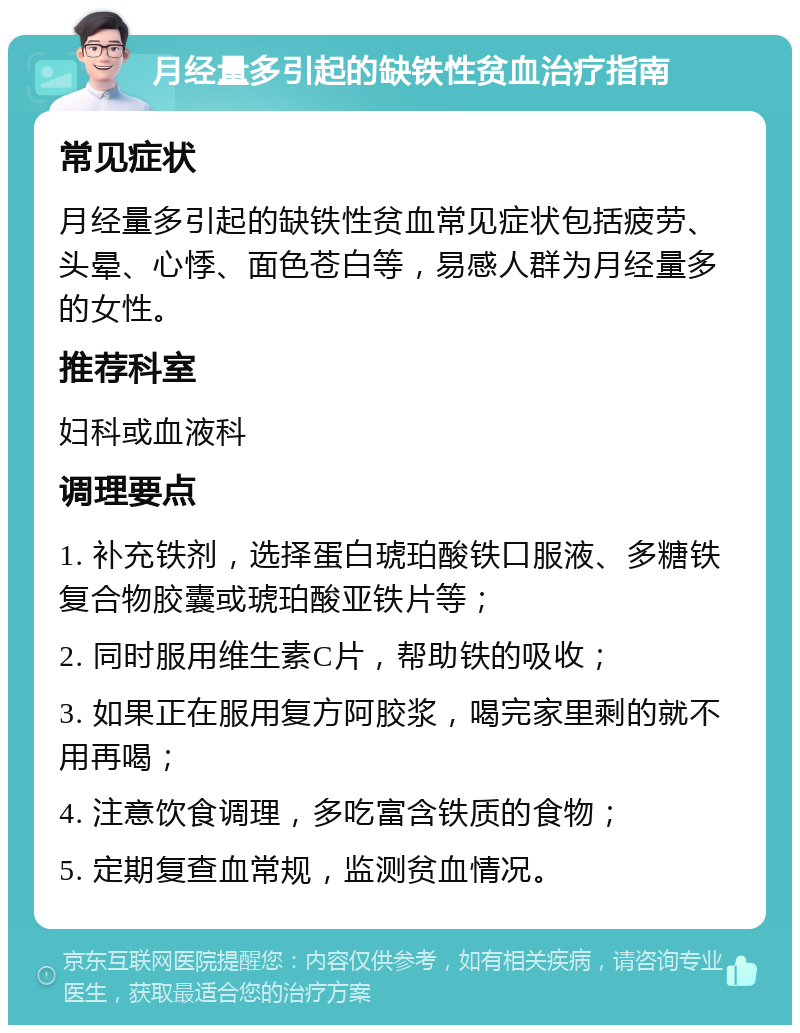 月经量多引起的缺铁性贫血治疗指南 常见症状 月经量多引起的缺铁性贫血常见症状包括疲劳、头晕、心悸、面色苍白等，易感人群为月经量多的女性。 推荐科室 妇科或血液科 调理要点 1. 补充铁剂，选择蛋白琥珀酸铁口服液、多糖铁复合物胶囊或琥珀酸亚铁片等； 2. 同时服用维生素C片，帮助铁的吸收； 3. 如果正在服用复方阿胶浆，喝完家里剩的就不用再喝； 4. 注意饮食调理，多吃富含铁质的食物； 5. 定期复查血常规，监测贫血情况。