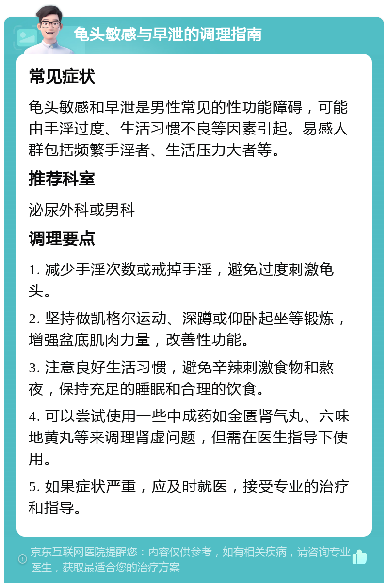 龟头敏感与早泄的调理指南 常见症状 龟头敏感和早泄是男性常见的性功能障碍，可能由手淫过度、生活习惯不良等因素引起。易感人群包括频繁手淫者、生活压力大者等。 推荐科室 泌尿外科或男科 调理要点 1. 减少手淫次数或戒掉手淫，避免过度刺激龟头。 2. 坚持做凯格尔运动、深蹲或仰卧起坐等锻炼，增强盆底肌肉力量，改善性功能。 3. 注意良好生活习惯，避免辛辣刺激食物和熬夜，保持充足的睡眠和合理的饮食。 4. 可以尝试使用一些中成药如金匮肾气丸、六味地黄丸等来调理肾虚问题，但需在医生指导下使用。 5. 如果症状严重，应及时就医，接受专业的治疗和指导。