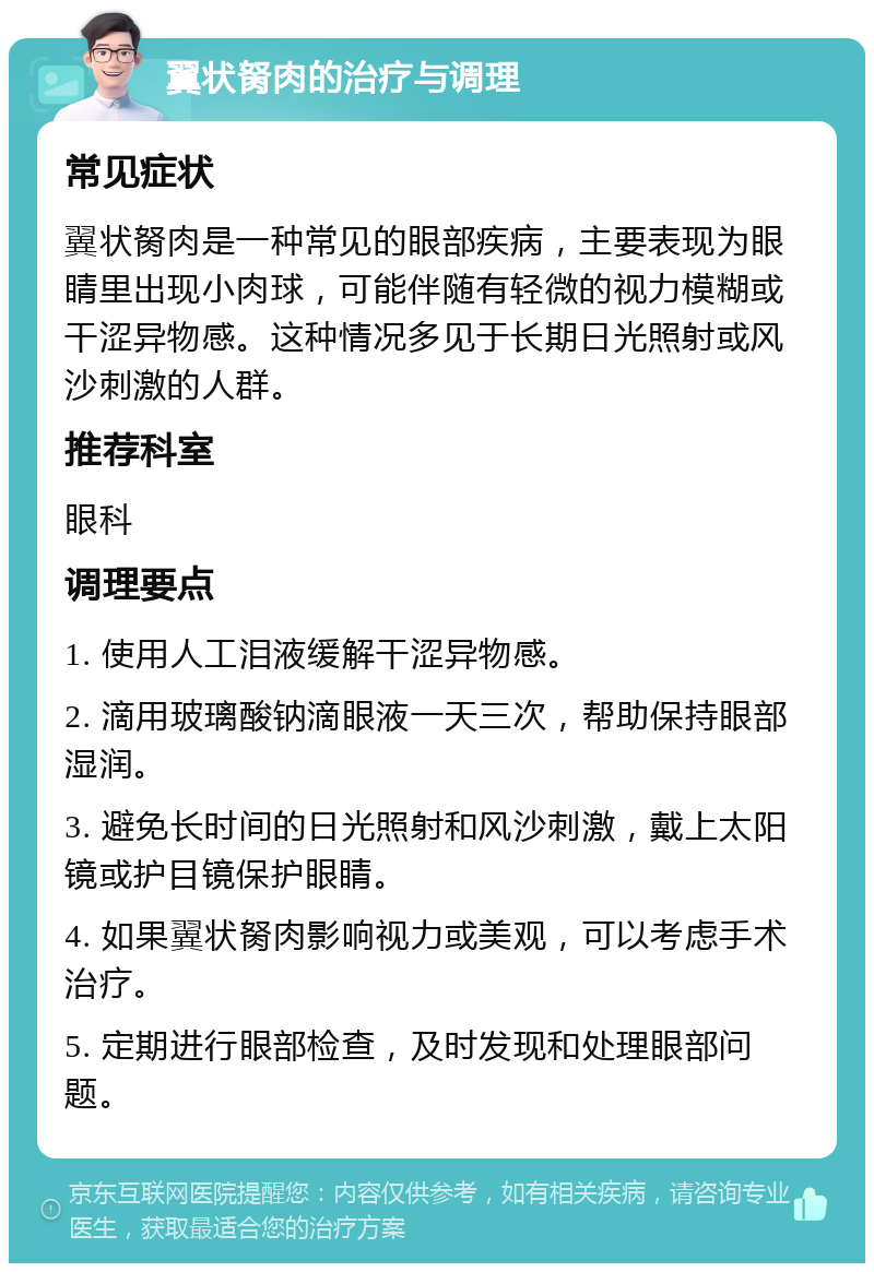 翼状胬肉的治疗与调理 常见症状 翼状胬肉是一种常见的眼部疾病，主要表现为眼睛里出现小肉球，可能伴随有轻微的视力模糊或干涩异物感。这种情况多见于长期日光照射或风沙刺激的人群。 推荐科室 眼科 调理要点 1. 使用人工泪液缓解干涩异物感。 2. 滴用玻璃酸钠滴眼液一天三次，帮助保持眼部湿润。 3. 避免长时间的日光照射和风沙刺激，戴上太阳镜或护目镜保护眼睛。 4. 如果翼状胬肉影响视力或美观，可以考虑手术治疗。 5. 定期进行眼部检查，及时发现和处理眼部问题。