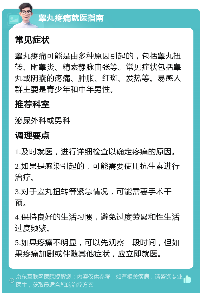 睾丸疼痛就医指南 常见症状 睾丸疼痛可能是由多种原因引起的，包括睾丸扭转、附睾炎、精索静脉曲张等。常见症状包括睾丸或阴囊的疼痛、肿胀、红斑、发热等。易感人群主要是青少年和中年男性。 推荐科室 泌尿外科或男科 调理要点 1.及时就医，进行详细检查以确定疼痛的原因。 2.如果是感染引起的，可能需要使用抗生素进行治疗。 3.对于睾丸扭转等紧急情况，可能需要手术干预。 4.保持良好的生活习惯，避免过度劳累和性生活过度频繁。 5.如果疼痛不明显，可以先观察一段时间，但如果疼痛加剧或伴随其他症状，应立即就医。