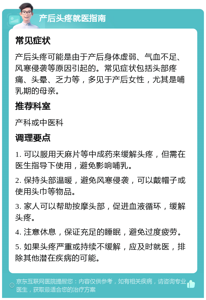 产后头疼就医指南 常见症状 产后头疼可能是由于产后身体虚弱、气血不足、风寒侵袭等原因引起的。常见症状包括头部疼痛、头晕、乏力等，多见于产后女性，尤其是哺乳期的母亲。 推荐科室 产科或中医科 调理要点 1. 可以服用天麻片等中成药来缓解头疼，但需在医生指导下使用，避免影响哺乳。 2. 保持头部温暖，避免风寒侵袭，可以戴帽子或使用头巾等物品。 3. 家人可以帮助按摩头部，促进血液循环，缓解头疼。 4. 注意休息，保证充足的睡眠，避免过度疲劳。 5. 如果头疼严重或持续不缓解，应及时就医，排除其他潜在疾病的可能。