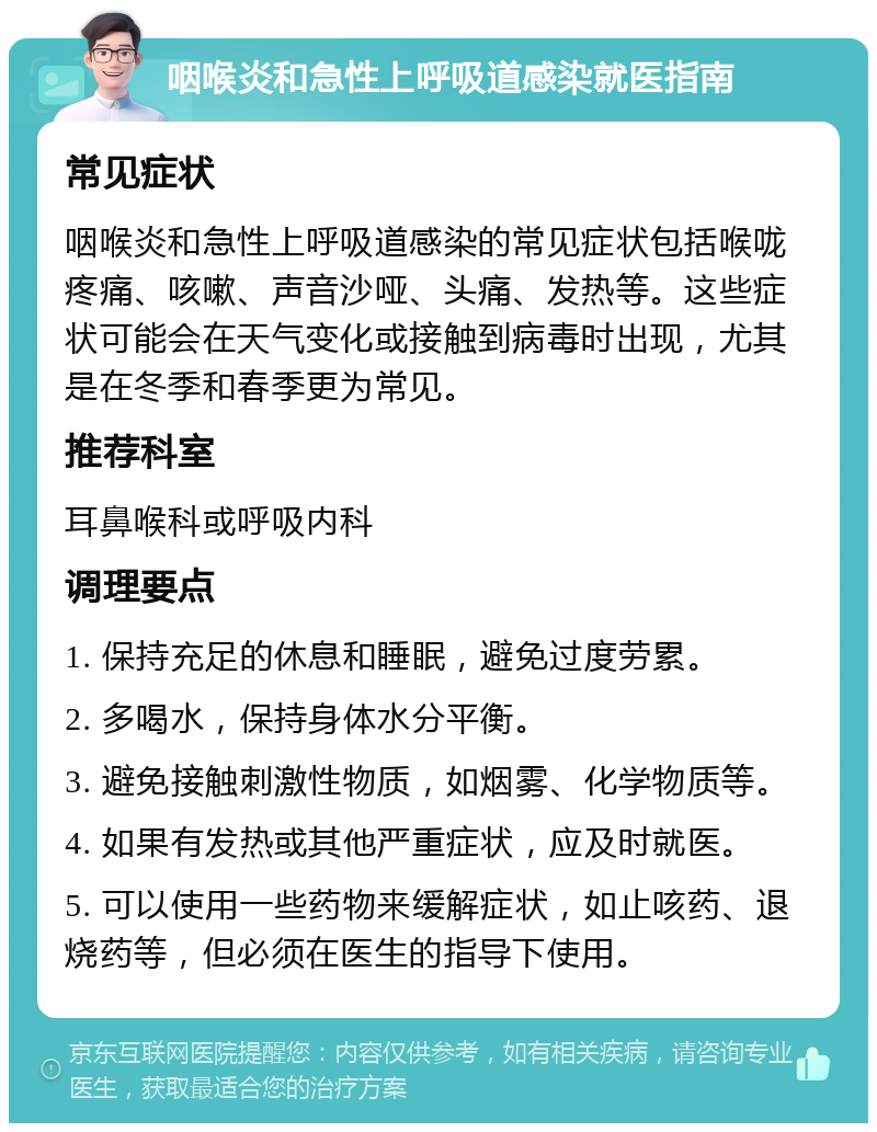 咽喉炎和急性上呼吸道感染就医指南 常见症状 咽喉炎和急性上呼吸道感染的常见症状包括喉咙疼痛、咳嗽、声音沙哑、头痛、发热等。这些症状可能会在天气变化或接触到病毒时出现，尤其是在冬季和春季更为常见。 推荐科室 耳鼻喉科或呼吸内科 调理要点 1. 保持充足的休息和睡眠，避免过度劳累。 2. 多喝水，保持身体水分平衡。 3. 避免接触刺激性物质，如烟雾、化学物质等。 4. 如果有发热或其他严重症状，应及时就医。 5. 可以使用一些药物来缓解症状，如止咳药、退烧药等，但必须在医生的指导下使用。