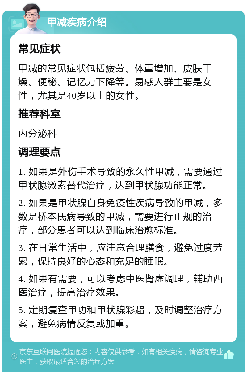 甲减疾病介绍 常见症状 甲减的常见症状包括疲劳、体重增加、皮肤干燥、便秘、记忆力下降等。易感人群主要是女性，尤其是40岁以上的女性。 推荐科室 内分泌科 调理要点 1. 如果是外伤手术导致的永久性甲减，需要通过甲状腺激素替代治疗，达到甲状腺功能正常。 2. 如果是甲状腺自身免疫性疾病导致的甲减，多数是桥本氏病导致的甲减，需要进行正规的治疗，部分患者可以达到临床治愈标准。 3. 在日常生活中，应注意合理膳食，避免过度劳累，保持良好的心态和充足的睡眠。 4. 如果有需要，可以考虑中医肾虚调理，辅助西医治疗，提高治疗效果。 5. 定期复查甲功和甲状腺彩超，及时调整治疗方案，避免病情反复或加重。