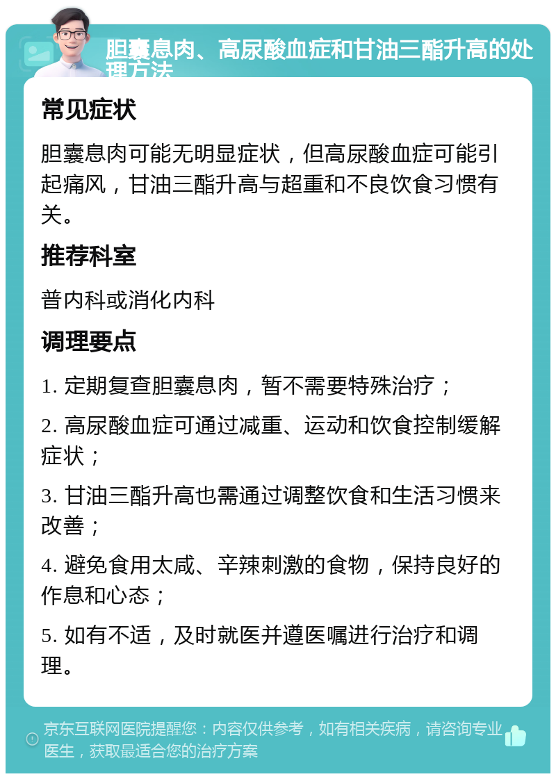 胆囊息肉、高尿酸血症和甘油三酯升高的处理方法 常见症状 胆囊息肉可能无明显症状，但高尿酸血症可能引起痛风，甘油三酯升高与超重和不良饮食习惯有关。 推荐科室 普内科或消化内科 调理要点 1. 定期复查胆囊息肉，暂不需要特殊治疗； 2. 高尿酸血症可通过减重、运动和饮食控制缓解症状； 3. 甘油三酯升高也需通过调整饮食和生活习惯来改善； 4. 避免食用太咸、辛辣刺激的食物，保持良好的作息和心态； 5. 如有不适，及时就医并遵医嘱进行治疗和调理。