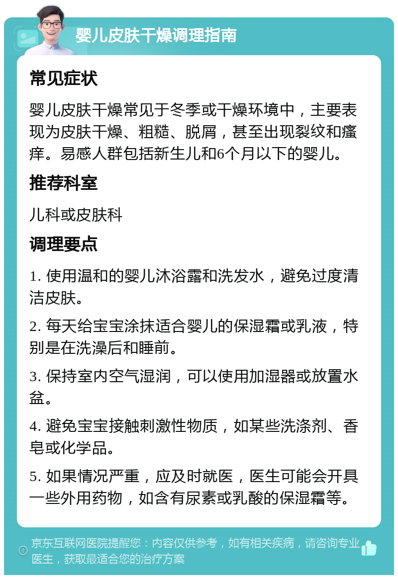 婴儿皮肤干燥调理指南 常见症状 婴儿皮肤干燥常见于冬季或干燥环境中，主要表现为皮肤干燥、粗糙、脱屑，甚至出现裂纹和瘙痒。易感人群包括新生儿和6个月以下的婴儿。 推荐科室 儿科或皮肤科 调理要点 1. 使用温和的婴儿沐浴露和洗发水，避免过度清洁皮肤。 2. 每天给宝宝涂抹适合婴儿的保湿霜或乳液，特别是在洗澡后和睡前。 3. 保持室内空气湿润，可以使用加湿器或放置水盆。 4. 避免宝宝接触刺激性物质，如某些洗涤剂、香皂或化学品。 5. 如果情况严重，应及时就医，医生可能会开具一些外用药物，如含有尿素或乳酸的保湿霜等。