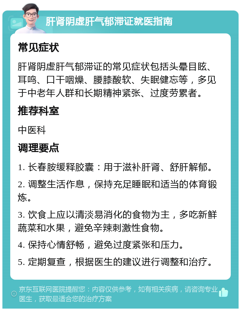 肝肾阴虚肝气郁滞证就医指南 常见症状 肝肾阴虚肝气郁滞证的常见症状包括头晕目眩、耳鸣、口干咽燥、腰膝酸软、失眠健忘等，多见于中老年人群和长期精神紧张、过度劳累者。 推荐科室 中医科 调理要点 1. 长春胺缓释胶囊：用于滋补肝肾、舒肝解郁。 2. 调整生活作息，保持充足睡眠和适当的体育锻炼。 3. 饮食上应以清淡易消化的食物为主，多吃新鲜蔬菜和水果，避免辛辣刺激性食物。 4. 保持心情舒畅，避免过度紧张和压力。 5. 定期复查，根据医生的建议进行调整和治疗。