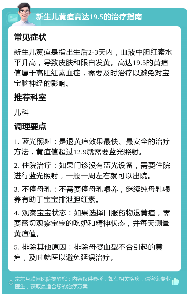 新生儿黄疸高达19.5的治疗指南 常见症状 新生儿黄疸是指出生后2-3天内，血液中胆红素水平升高，导致皮肤和眼白发黄。高达19.5的黄疸值属于高胆红素血症，需要及时治疗以避免对宝宝脑神经的影响。 推荐科室 儿科 调理要点 1. 蓝光照射：是退黄疸效果最快、最安全的治疗方法，黄疸值超过12.9就需要蓝光照射。 2. 住院治疗：如果门诊没有蓝光设备，需要住院进行蓝光照射，一般一周左右就可以出院。 3. 不停母乳：不需要停母乳喂养，继续纯母乳喂养有助于宝宝排泄胆红素。 4. 观察宝宝状态：如果选择口服药物退黄疸，需要密切观察宝宝的吃奶和精神状态，并每天测量黄疸值。 5. 排除其他原因：排除母婴血型不合引起的黄疸，及时就医以避免延误治疗。