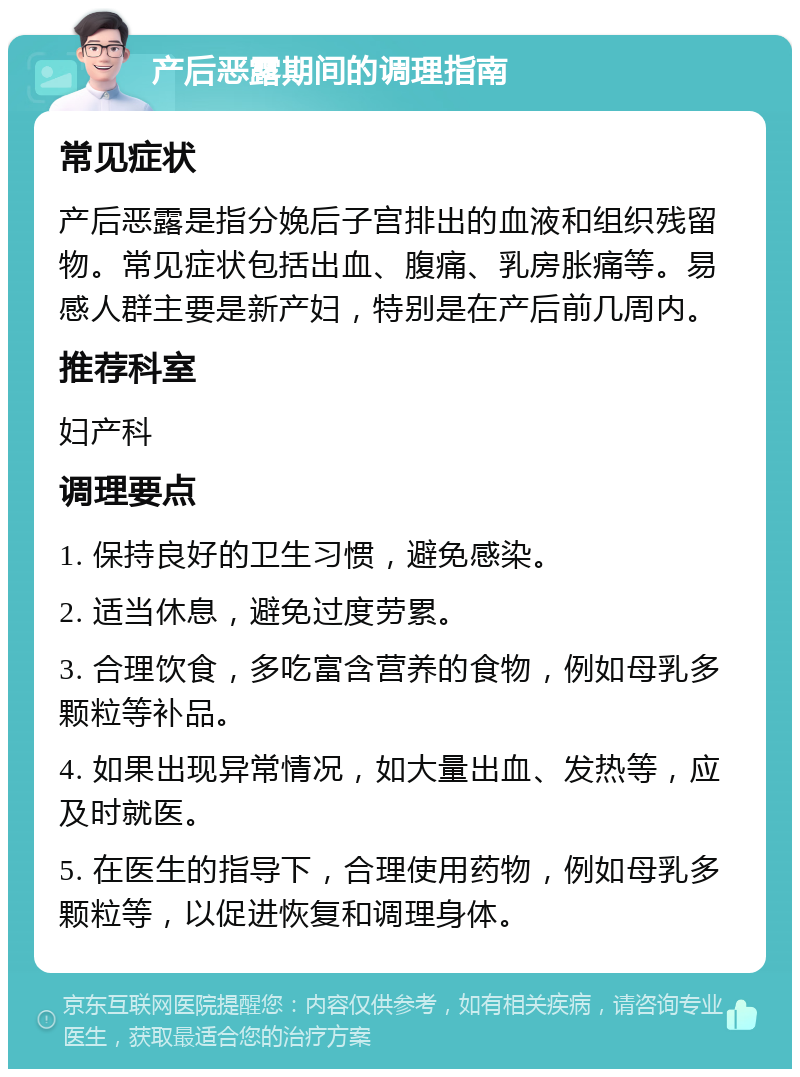 产后恶露期间的调理指南 常见症状 产后恶露是指分娩后子宫排出的血液和组织残留物。常见症状包括出血、腹痛、乳房胀痛等。易感人群主要是新产妇，特别是在产后前几周内。 推荐科室 妇产科 调理要点 1. 保持良好的卫生习惯，避免感染。 2. 适当休息，避免过度劳累。 3. 合理饮食，多吃富含营养的食物，例如母乳多颗粒等补品。 4. 如果出现异常情况，如大量出血、发热等，应及时就医。 5. 在医生的指导下，合理使用药物，例如母乳多颗粒等，以促进恢复和调理身体。