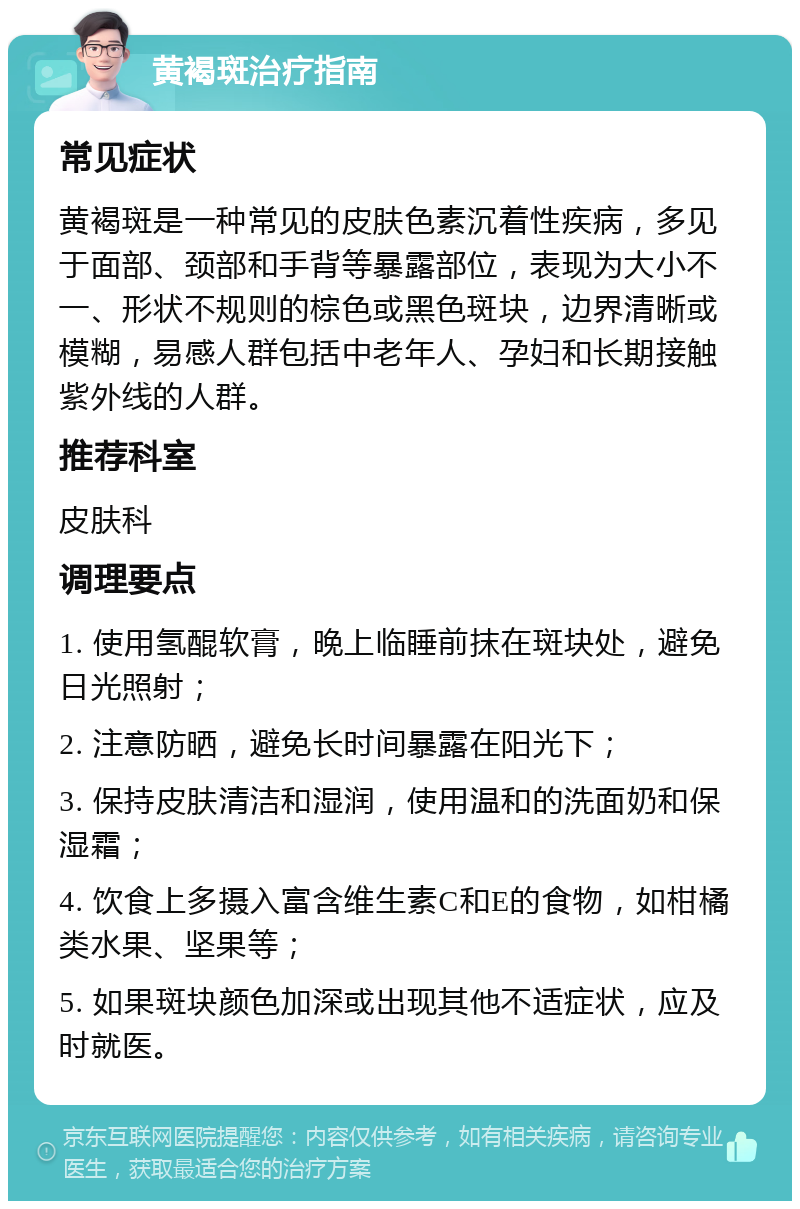 黄褐斑治疗指南 常见症状 黄褐斑是一种常见的皮肤色素沉着性疾病，多见于面部、颈部和手背等暴露部位，表现为大小不一、形状不规则的棕色或黑色斑块，边界清晰或模糊，易感人群包括中老年人、孕妇和长期接触紫外线的人群。 推荐科室 皮肤科 调理要点 1. 使用氢醌软膏，晚上临睡前抹在斑块处，避免日光照射； 2. 注意防晒，避免长时间暴露在阳光下； 3. 保持皮肤清洁和湿润，使用温和的洗面奶和保湿霜； 4. 饮食上多摄入富含维生素C和E的食物，如柑橘类水果、坚果等； 5. 如果斑块颜色加深或出现其他不适症状，应及时就医。