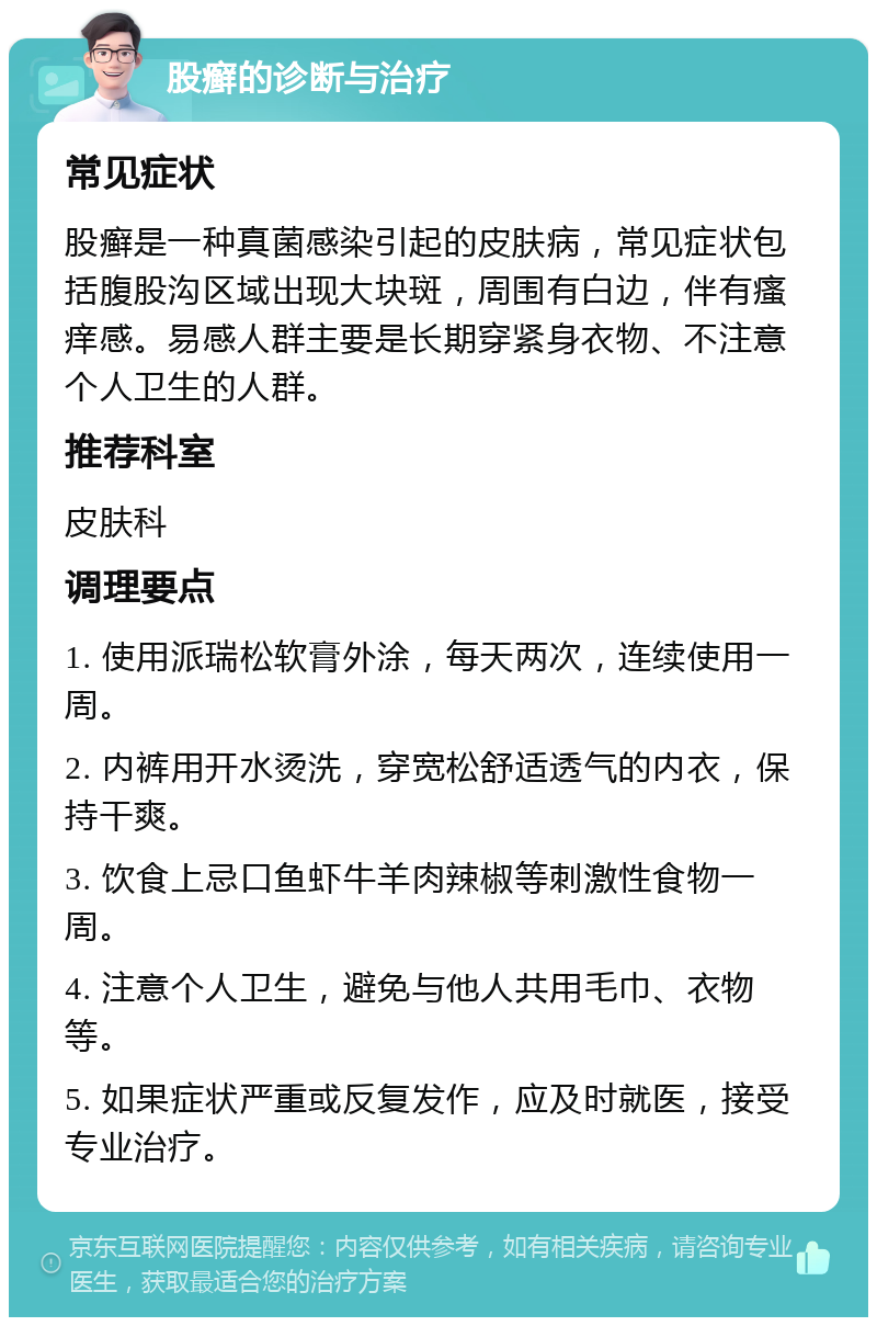 股癣的诊断与治疗 常见症状 股癣是一种真菌感染引起的皮肤病，常见症状包括腹股沟区域出现大块斑，周围有白边，伴有瘙痒感。易感人群主要是长期穿紧身衣物、不注意个人卫生的人群。 推荐科室 皮肤科 调理要点 1. 使用派瑞松软膏外涂，每天两次，连续使用一周。 2. 内裤用开水烫洗，穿宽松舒适透气的内衣，保持干爽。 3. 饮食上忌口鱼虾牛羊肉辣椒等刺激性食物一周。 4. 注意个人卫生，避免与他人共用毛巾、衣物等。 5. 如果症状严重或反复发作，应及时就医，接受专业治疗。