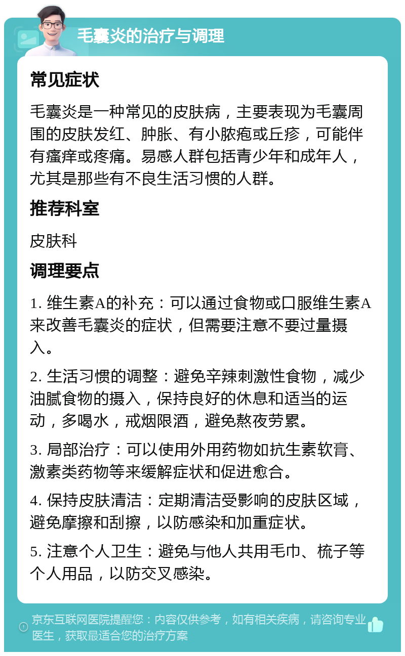 毛囊炎的治疗与调理 常见症状 毛囊炎是一种常见的皮肤病，主要表现为毛囊周围的皮肤发红、肿胀、有小脓疱或丘疹，可能伴有瘙痒或疼痛。易感人群包括青少年和成年人，尤其是那些有不良生活习惯的人群。 推荐科室 皮肤科 调理要点 1. 维生素A的补充：可以通过食物或口服维生素A来改善毛囊炎的症状，但需要注意不要过量摄入。 2. 生活习惯的调整：避免辛辣刺激性食物，减少油腻食物的摄入，保持良好的休息和适当的运动，多喝水，戒烟限酒，避免熬夜劳累。 3. 局部治疗：可以使用外用药物如抗生素软膏、激素类药物等来缓解症状和促进愈合。 4. 保持皮肤清洁：定期清洁受影响的皮肤区域，避免摩擦和刮擦，以防感染和加重症状。 5. 注意个人卫生：避免与他人共用毛巾、梳子等个人用品，以防交叉感染。