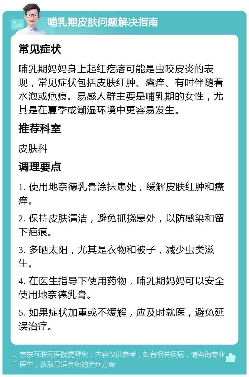 哺乳期皮肤问题解决指南 常见症状 哺乳期妈妈身上起红疙瘩可能是虫咬皮炎的表现，常见症状包括皮肤红肿、瘙痒、有时伴随着水泡或疤痕。易感人群主要是哺乳期的女性，尤其是在夏季或潮湿环境中更容易发生。 推荐科室 皮肤科 调理要点 1. 使用地奈德乳膏涂抹患处，缓解皮肤红肿和瘙痒。 2. 保持皮肤清洁，避免抓挠患处，以防感染和留下疤痕。 3. 多晒太阳，尤其是衣物和被子，减少虫类滋生。 4. 在医生指导下使用药物，哺乳期妈妈可以安全使用地奈德乳膏。 5. 如果症状加重或不缓解，应及时就医，避免延误治疗。