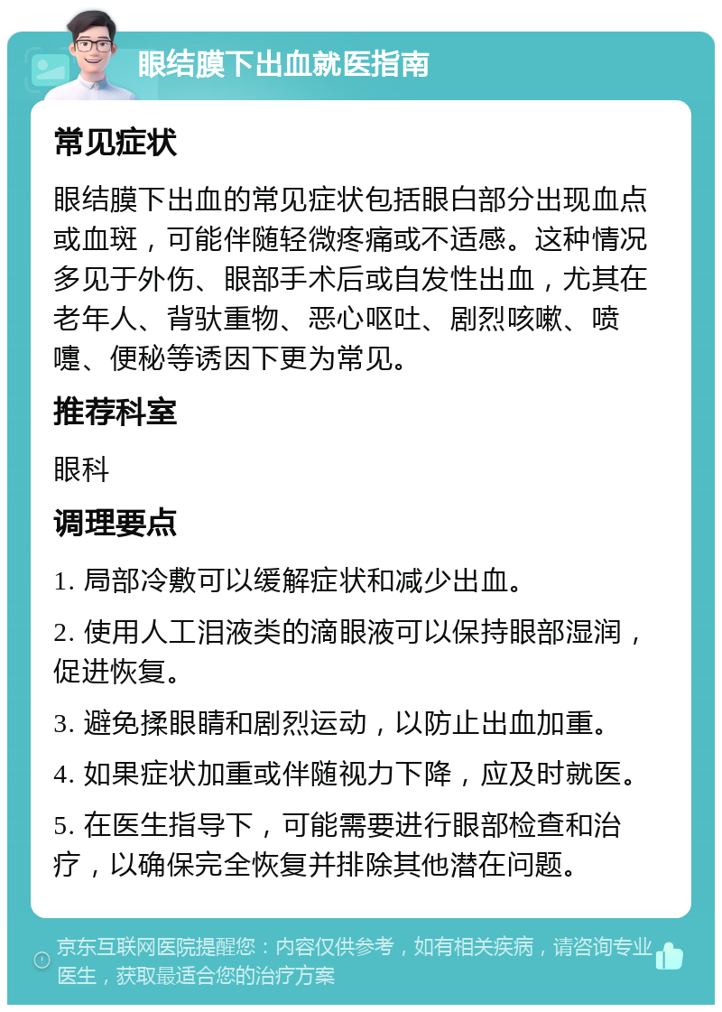 眼结膜下出血就医指南 常见症状 眼结膜下出血的常见症状包括眼白部分出现血点或血斑，可能伴随轻微疼痛或不适感。这种情况多见于外伤、眼部手术后或自发性出血，尤其在老年人、背驮重物、恶心呕吐、剧烈咳嗽、喷嚏、便秘等诱因下更为常见。 推荐科室 眼科 调理要点 1. 局部冷敷可以缓解症状和减少出血。 2. 使用人工泪液类的滴眼液可以保持眼部湿润，促进恢复。 3. 避免揉眼睛和剧烈运动，以防止出血加重。 4. 如果症状加重或伴随视力下降，应及时就医。 5. 在医生指导下，可能需要进行眼部检查和治疗，以确保完全恢复并排除其他潜在问题。