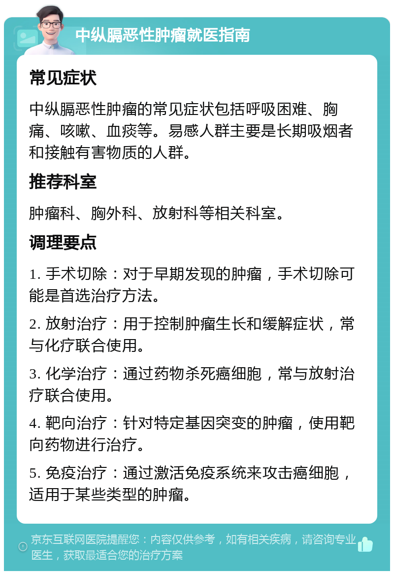 中纵膈恶性肿瘤就医指南 常见症状 中纵膈恶性肿瘤的常见症状包括呼吸困难、胸痛、咳嗽、血痰等。易感人群主要是长期吸烟者和接触有害物质的人群。 推荐科室 肿瘤科、胸外科、放射科等相关科室。 调理要点 1. 手术切除：对于早期发现的肿瘤，手术切除可能是首选治疗方法。 2. 放射治疗：用于控制肿瘤生长和缓解症状，常与化疗联合使用。 3. 化学治疗：通过药物杀死癌细胞，常与放射治疗联合使用。 4. 靶向治疗：针对特定基因突变的肿瘤，使用靶向药物进行治疗。 5. 免疫治疗：通过激活免疫系统来攻击癌细胞，适用于某些类型的肿瘤。