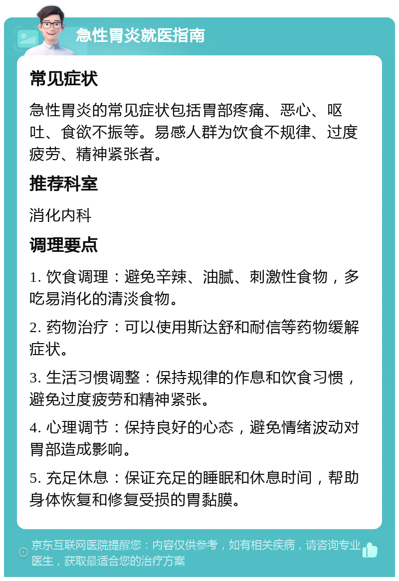 急性胃炎就医指南 常见症状 急性胃炎的常见症状包括胃部疼痛、恶心、呕吐、食欲不振等。易感人群为饮食不规律、过度疲劳、精神紧张者。 推荐科室 消化内科 调理要点 1. 饮食调理：避免辛辣、油腻、刺激性食物，多吃易消化的清淡食物。 2. 药物治疗：可以使用斯达舒和耐信等药物缓解症状。 3. 生活习惯调整：保持规律的作息和饮食习惯，避免过度疲劳和精神紧张。 4. 心理调节：保持良好的心态，避免情绪波动对胃部造成影响。 5. 充足休息：保证充足的睡眠和休息时间，帮助身体恢复和修复受损的胃黏膜。