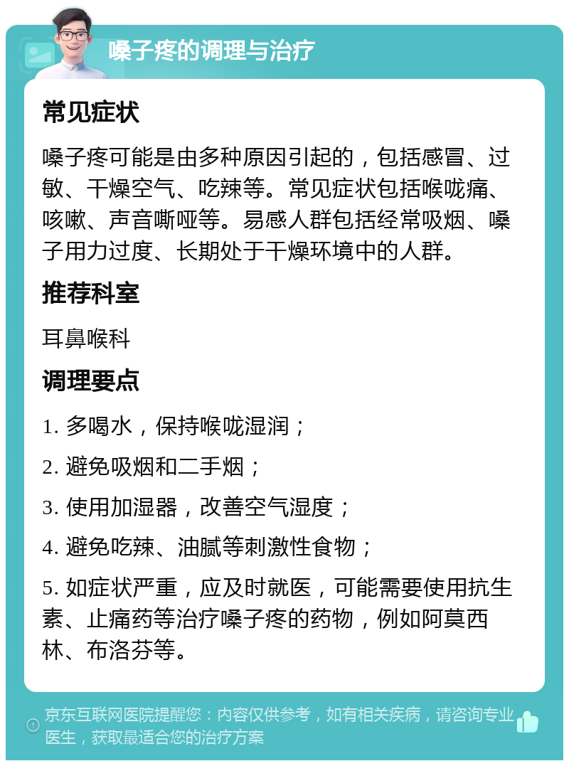 嗓子疼的调理与治疗 常见症状 嗓子疼可能是由多种原因引起的，包括感冒、过敏、干燥空气、吃辣等。常见症状包括喉咙痛、咳嗽、声音嘶哑等。易感人群包括经常吸烟、嗓子用力过度、长期处于干燥环境中的人群。 推荐科室 耳鼻喉科 调理要点 1. 多喝水，保持喉咙湿润； 2. 避免吸烟和二手烟； 3. 使用加湿器，改善空气湿度； 4. 避免吃辣、油腻等刺激性食物； 5. 如症状严重，应及时就医，可能需要使用抗生素、止痛药等治疗嗓子疼的药物，例如阿莫西林、布洛芬等。