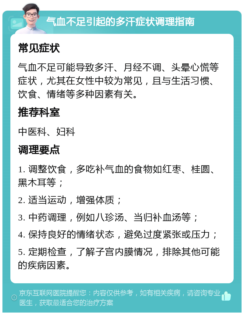 气血不足引起的多汗症状调理指南 常见症状 气血不足可能导致多汗、月经不调、头晕心慌等症状，尤其在女性中较为常见，且与生活习惯、饮食、情绪等多种因素有关。 推荐科室 中医科、妇科 调理要点 1. 调整饮食，多吃补气血的食物如红枣、桂圆、黑木耳等； 2. 适当运动，增强体质； 3. 中药调理，例如八珍汤、当归补血汤等； 4. 保持良好的情绪状态，避免过度紧张或压力； 5. 定期检查，了解子宫内膜情况，排除其他可能的疾病因素。