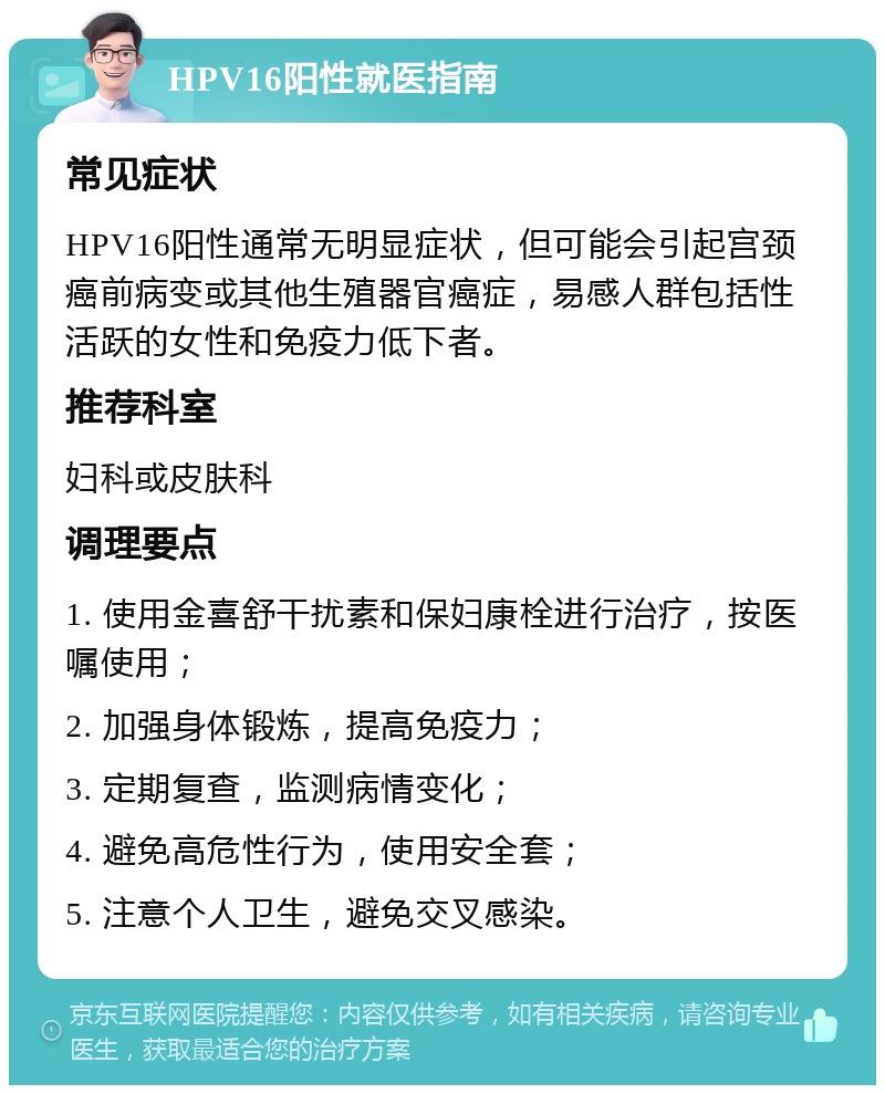 HPV16阳性就医指南 常见症状 HPV16阳性通常无明显症状，但可能会引起宫颈癌前病变或其他生殖器官癌症，易感人群包括性活跃的女性和免疫力低下者。 推荐科室 妇科或皮肤科 调理要点 1. 使用金喜舒干扰素和保妇康栓进行治疗，按医嘱使用； 2. 加强身体锻炼，提高免疫力； 3. 定期复查，监测病情变化； 4. 避免高危性行为，使用安全套； 5. 注意个人卫生，避免交叉感染。