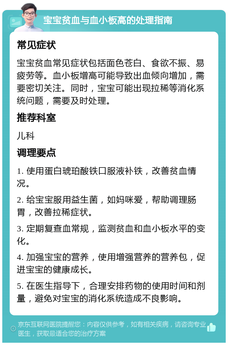 宝宝贫血与血小板高的处理指南 常见症状 宝宝贫血常见症状包括面色苍白、食欲不振、易疲劳等。血小板增高可能导致出血倾向增加，需要密切关注。同时，宝宝可能出现拉稀等消化系统问题，需要及时处理。 推荐科室 儿科 调理要点 1. 使用蛋白琥珀酸铁口服液补铁，改善贫血情况。 2. 给宝宝服用益生菌，如妈咪爱，帮助调理肠胃，改善拉稀症状。 3. 定期复查血常规，监测贫血和血小板水平的变化。 4. 加强宝宝的营养，使用增强营养的营养包，促进宝宝的健康成长。 5. 在医生指导下，合理安排药物的使用时间和剂量，避免对宝宝的消化系统造成不良影响。