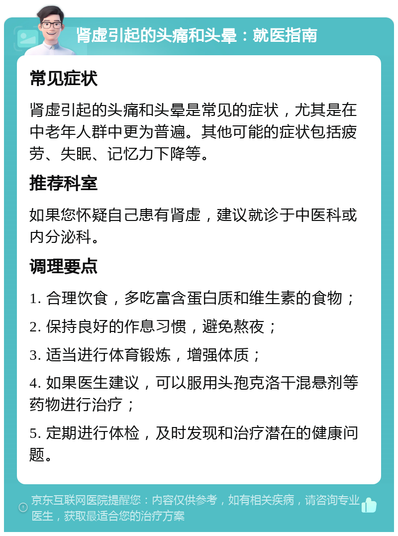 肾虚引起的头痛和头晕：就医指南 常见症状 肾虚引起的头痛和头晕是常见的症状，尤其是在中老年人群中更为普遍。其他可能的症状包括疲劳、失眠、记忆力下降等。 推荐科室 如果您怀疑自己患有肾虚，建议就诊于中医科或内分泌科。 调理要点 1. 合理饮食，多吃富含蛋白质和维生素的食物； 2. 保持良好的作息习惯，避免熬夜； 3. 适当进行体育锻炼，增强体质； 4. 如果医生建议，可以服用头孢克洛干混悬剂等药物进行治疗； 5. 定期进行体检，及时发现和治疗潜在的健康问题。