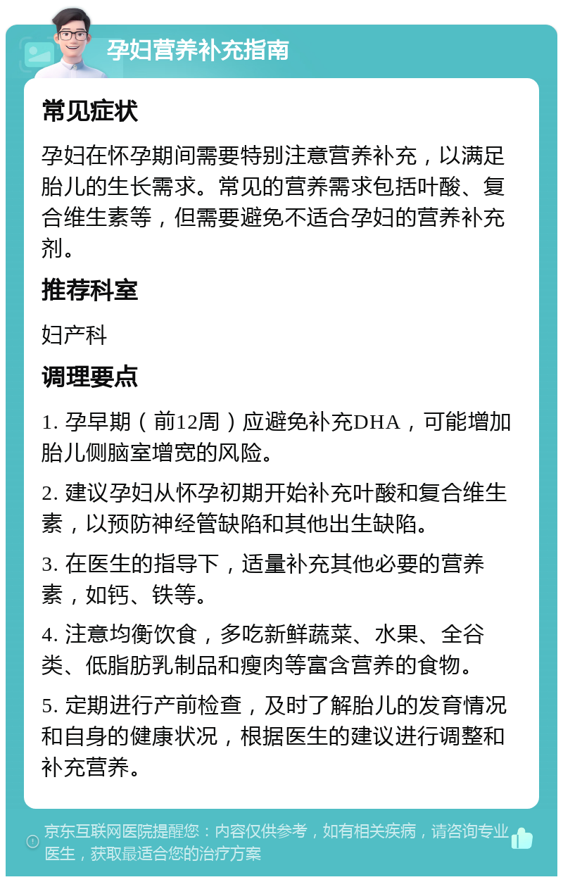 孕妇营养补充指南 常见症状 孕妇在怀孕期间需要特别注意营养补充，以满足胎儿的生长需求。常见的营养需求包括叶酸、复合维生素等，但需要避免不适合孕妇的营养补充剂。 推荐科室 妇产科 调理要点 1. 孕早期（前12周）应避免补充DHA，可能增加胎儿侧脑室增宽的风险。 2. 建议孕妇从怀孕初期开始补充叶酸和复合维生素，以预防神经管缺陷和其他出生缺陷。 3. 在医生的指导下，适量补充其他必要的营养素，如钙、铁等。 4. 注意均衡饮食，多吃新鲜蔬菜、水果、全谷类、低脂肪乳制品和瘦肉等富含营养的食物。 5. 定期进行产前检查，及时了解胎儿的发育情况和自身的健康状况，根据医生的建议进行调整和补充营养。