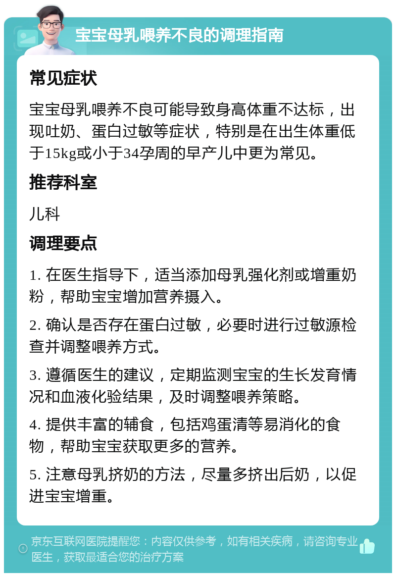 宝宝母乳喂养不良的调理指南 常见症状 宝宝母乳喂养不良可能导致身高体重不达标，出现吐奶、蛋白过敏等症状，特别是在出生体重低于15kg或小于34孕周的早产儿中更为常见。 推荐科室 儿科 调理要点 1. 在医生指导下，适当添加母乳强化剂或增重奶粉，帮助宝宝增加营养摄入。 2. 确认是否存在蛋白过敏，必要时进行过敏源检查并调整喂养方式。 3. 遵循医生的建议，定期监测宝宝的生长发育情况和血液化验结果，及时调整喂养策略。 4. 提供丰富的辅食，包括鸡蛋清等易消化的食物，帮助宝宝获取更多的营养。 5. 注意母乳挤奶的方法，尽量多挤出后奶，以促进宝宝增重。