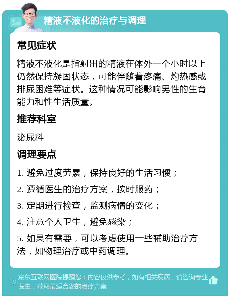 精液不液化的治疗与调理 常见症状 精液不液化是指射出的精液在体外一个小时以上仍然保持凝固状态，可能伴随着疼痛、灼热感或排尿困难等症状。这种情况可能影响男性的生育能力和性生活质量。 推荐科室 泌尿科 调理要点 1. 避免过度劳累，保持良好的生活习惯； 2. 遵循医生的治疗方案，按时服药； 3. 定期进行检查，监测病情的变化； 4. 注意个人卫生，避免感染； 5. 如果有需要，可以考虑使用一些辅助治疗方法，如物理治疗或中药调理。