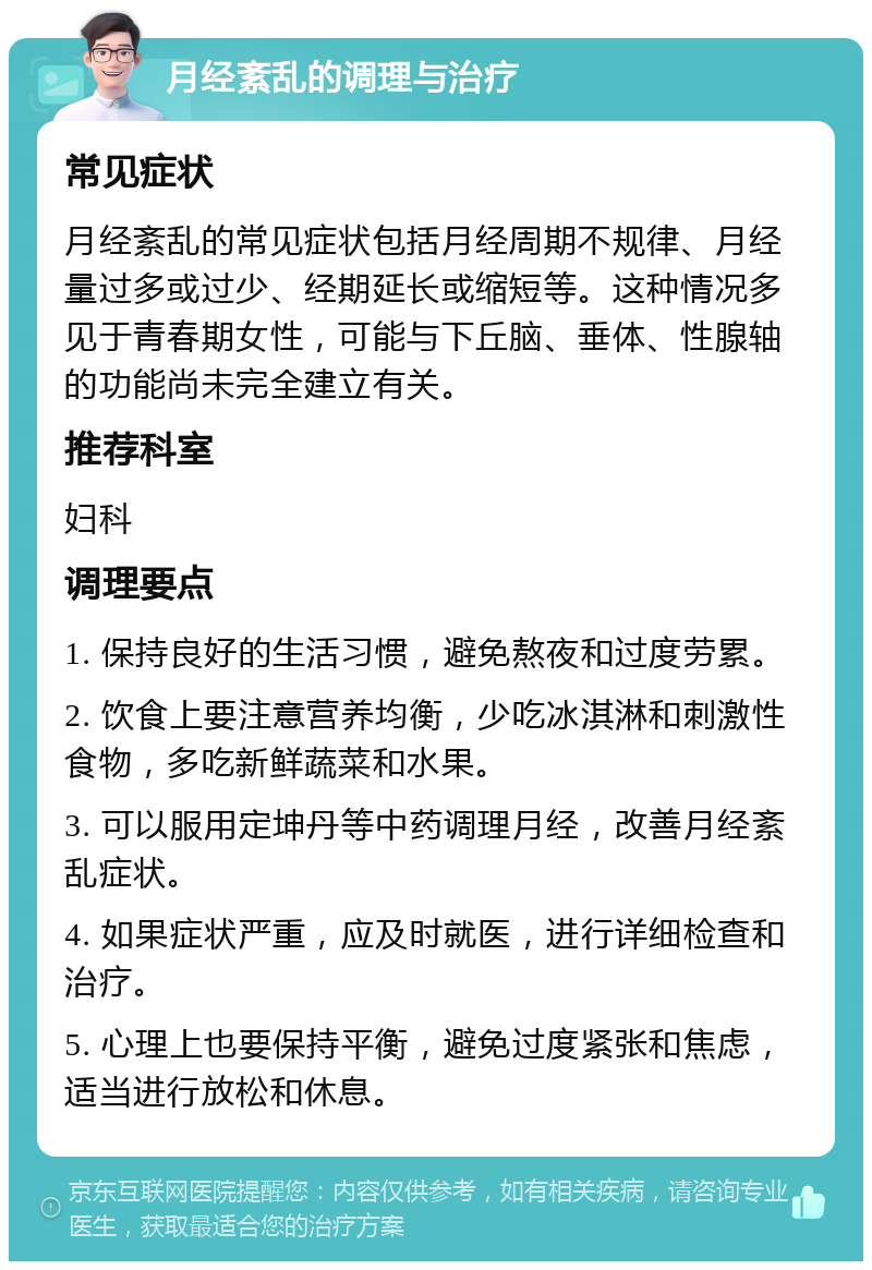 月经紊乱的调理与治疗 常见症状 月经紊乱的常见症状包括月经周期不规律、月经量过多或过少、经期延长或缩短等。这种情况多见于青春期女性，可能与下丘脑、垂体、性腺轴的功能尚未完全建立有关。 推荐科室 妇科 调理要点 1. 保持良好的生活习惯，避免熬夜和过度劳累。 2. 饮食上要注意营养均衡，少吃冰淇淋和刺激性食物，多吃新鲜蔬菜和水果。 3. 可以服用定坤丹等中药调理月经，改善月经紊乱症状。 4. 如果症状严重，应及时就医，进行详细检查和治疗。 5. 心理上也要保持平衡，避免过度紧张和焦虑，适当进行放松和休息。