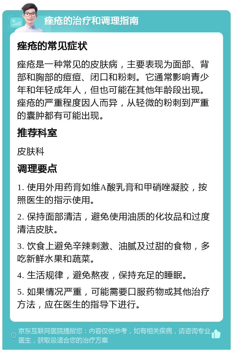 痤疮的治疗和调理指南 痤疮的常见症状 痤疮是一种常见的皮肤病，主要表现为面部、背部和胸部的痘痘、闭口和粉刺。它通常影响青少年和年轻成年人，但也可能在其他年龄段出现。痤疮的严重程度因人而异，从轻微的粉刺到严重的囊肿都有可能出现。 推荐科室 皮肤科 调理要点 1. 使用外用药膏如维A酸乳膏和甲硝唑凝胶，按照医生的指示使用。 2. 保持面部清洁，避免使用油质的化妆品和过度清洁皮肤。 3. 饮食上避免辛辣刺激、油腻及过甜的食物，多吃新鲜水果和蔬菜。 4. 生活规律，避免熬夜，保持充足的睡眠。 5. 如果情况严重，可能需要口服药物或其他治疗方法，应在医生的指导下进行。