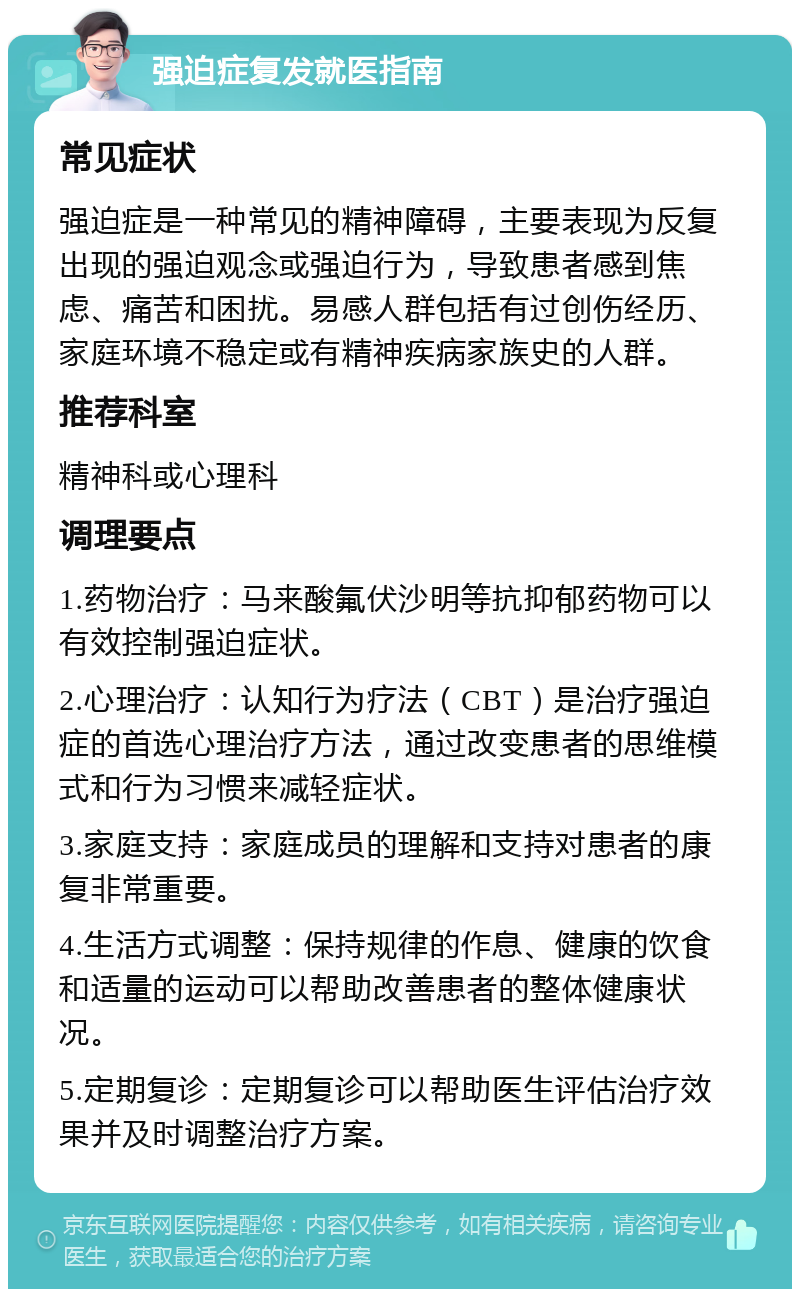 强迫症复发就医指南 常见症状 强迫症是一种常见的精神障碍，主要表现为反复出现的强迫观念或强迫行为，导致患者感到焦虑、痛苦和困扰。易感人群包括有过创伤经历、家庭环境不稳定或有精神疾病家族史的人群。 推荐科室 精神科或心理科 调理要点 1.药物治疗：马来酸氟伏沙明等抗抑郁药物可以有效控制强迫症状。 2.心理治疗：认知行为疗法（CBT）是治疗强迫症的首选心理治疗方法，通过改变患者的思维模式和行为习惯来减轻症状。 3.家庭支持：家庭成员的理解和支持对患者的康复非常重要。 4.生活方式调整：保持规律的作息、健康的饮食和适量的运动可以帮助改善患者的整体健康状况。 5.定期复诊：定期复诊可以帮助医生评估治疗效果并及时调整治疗方案。