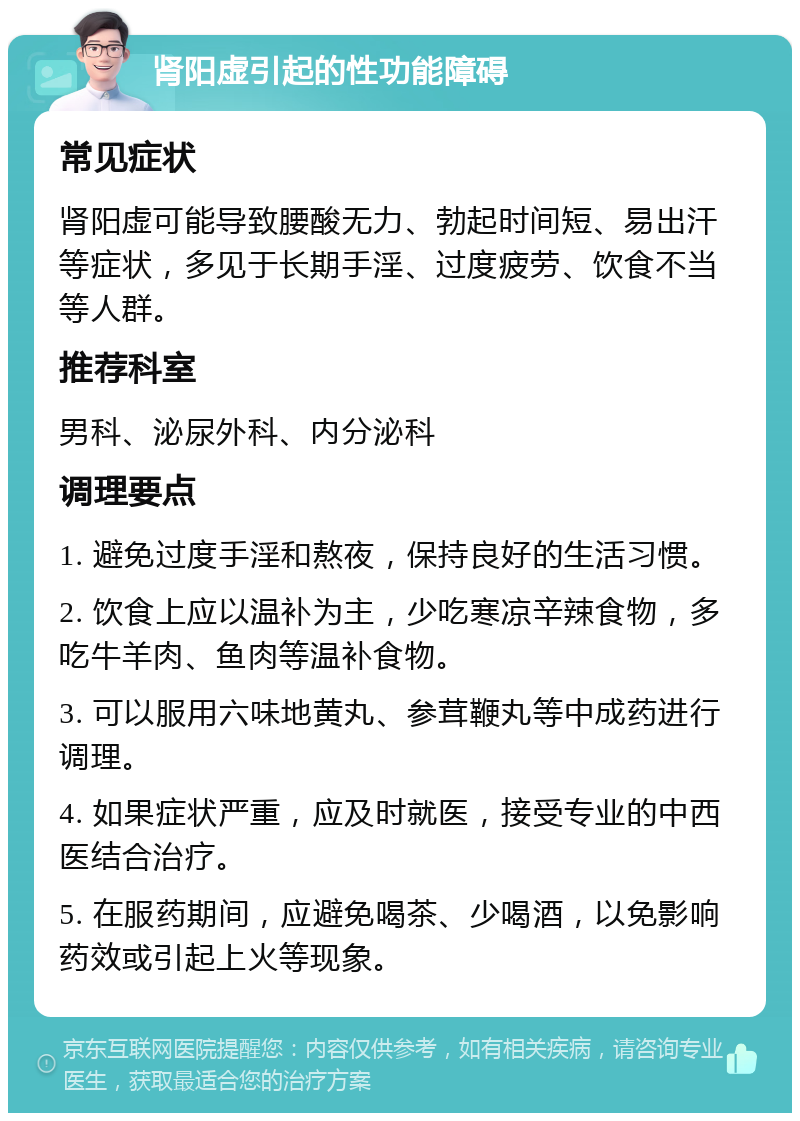 肾阳虚引起的性功能障碍 常见症状 肾阳虚可能导致腰酸无力、勃起时间短、易出汗等症状，多见于长期手淫、过度疲劳、饮食不当等人群。 推荐科室 男科、泌尿外科、内分泌科 调理要点 1. 避免过度手淫和熬夜，保持良好的生活习惯。 2. 饮食上应以温补为主，少吃寒凉辛辣食物，多吃牛羊肉、鱼肉等温补食物。 3. 可以服用六味地黄丸、参茸鞭丸等中成药进行调理。 4. 如果症状严重，应及时就医，接受专业的中西医结合治疗。 5. 在服药期间，应避免喝茶、少喝酒，以免影响药效或引起上火等现象。