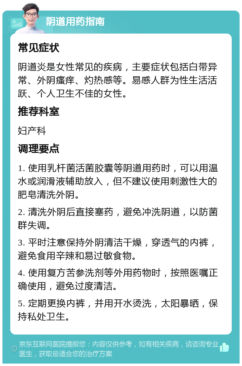 阴道用药指南 常见症状 阴道炎是女性常见的疾病，主要症状包括白带异常、外阴瘙痒、灼热感等。易感人群为性生活活跃、个人卫生不佳的女性。 推荐科室 妇产科 调理要点 1. 使用乳杆菌活菌胶囊等阴道用药时，可以用温水或润滑液辅助放入，但不建议使用刺激性大的肥皂清洗外阴。 2. 清洗外阴后直接塞药，避免冲洗阴道，以防菌群失调。 3. 平时注意保持外阴清洁干燥，穿透气的内裤，避免食用辛辣和易过敏食物。 4. 使用复方苦参洗剂等外用药物时，按照医嘱正确使用，避免过度清洁。 5. 定期更换内裤，并用开水烫洗，太阳暴晒，保持私处卫生。