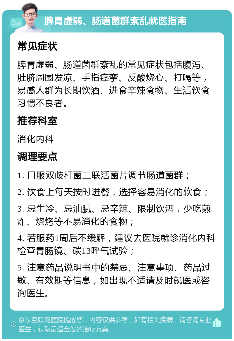 脾胃虚弱、肠道菌群紊乱就医指南 常见症状 脾胃虚弱、肠道菌群紊乱的常见症状包括腹泻、肚脐周围发凉、手指痉挛、反酸烧心、打嗝等，易感人群为长期饮酒、进食辛辣食物、生活饮食习惯不良者。 推荐科室 消化内科 调理要点 1. 口服双歧杆菌三联活菌片调节肠道菌群； 2. 饮食上每天按时进餐，选择容易消化的软食； 3. 忌生冷、忌油腻、忌辛辣、限制饮酒，少吃煎炸、烧烤等不易消化的食物； 4. 若服药1周后不缓解，建议去医院就诊消化内科检查胃肠镜、碳13呼气试验； 5. 注意药品说明书中的禁忌、注意事项、药品过敏、有效期等信息，如出现不适请及时就医或咨询医生。