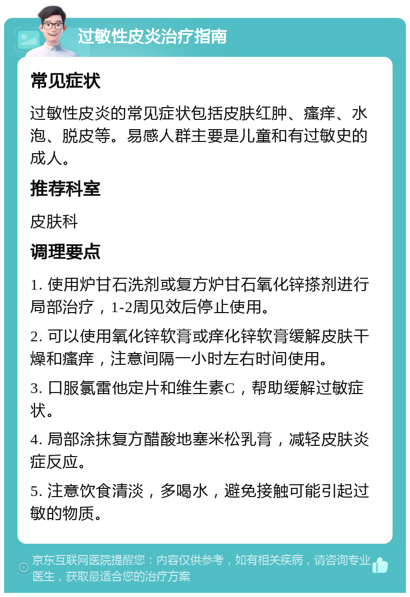 过敏性皮炎治疗指南 常见症状 过敏性皮炎的常见症状包括皮肤红肿、瘙痒、水泡、脱皮等。易感人群主要是儿童和有过敏史的成人。 推荐科室 皮肤科 调理要点 1. 使用炉甘石洗剂或复方炉甘石氧化锌搽剂进行局部治疗，1-2周见效后停止使用。 2. 可以使用氧化锌软膏或痒化锌软膏缓解皮肤干燥和瘙痒，注意间隔一小时左右时间使用。 3. 口服氯雷他定片和维生素C，帮助缓解过敏症状。 4. 局部涂抹复方醋酸地塞米松乳膏，减轻皮肤炎症反应。 5. 注意饮食清淡，多喝水，避免接触可能引起过敏的物质。