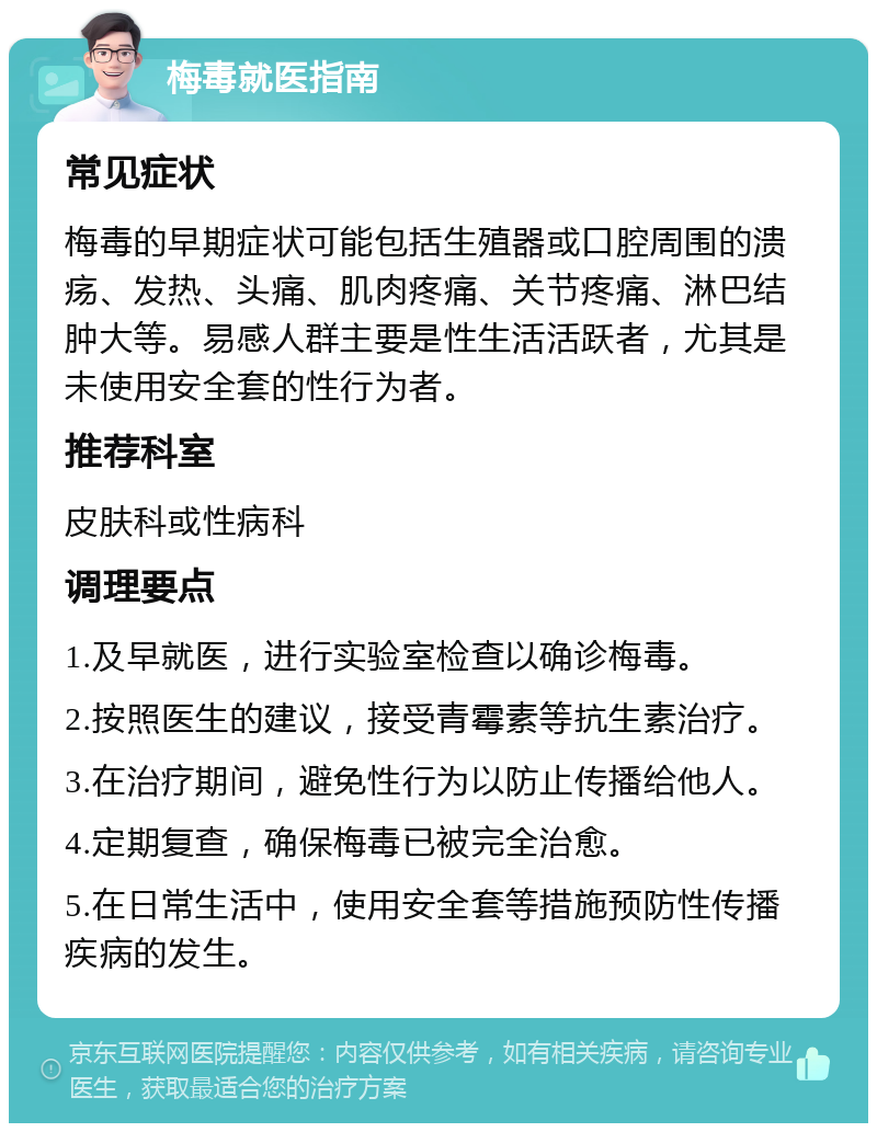 梅毒就医指南 常见症状 梅毒的早期症状可能包括生殖器或口腔周围的溃疡、发热、头痛、肌肉疼痛、关节疼痛、淋巴结肿大等。易感人群主要是性生活活跃者，尤其是未使用安全套的性行为者。 推荐科室 皮肤科或性病科 调理要点 1.及早就医，进行实验室检查以确诊梅毒。 2.按照医生的建议，接受青霉素等抗生素治疗。 3.在治疗期间，避免性行为以防止传播给他人。 4.定期复查，确保梅毒已被完全治愈。 5.在日常生活中，使用安全套等措施预防性传播疾病的发生。