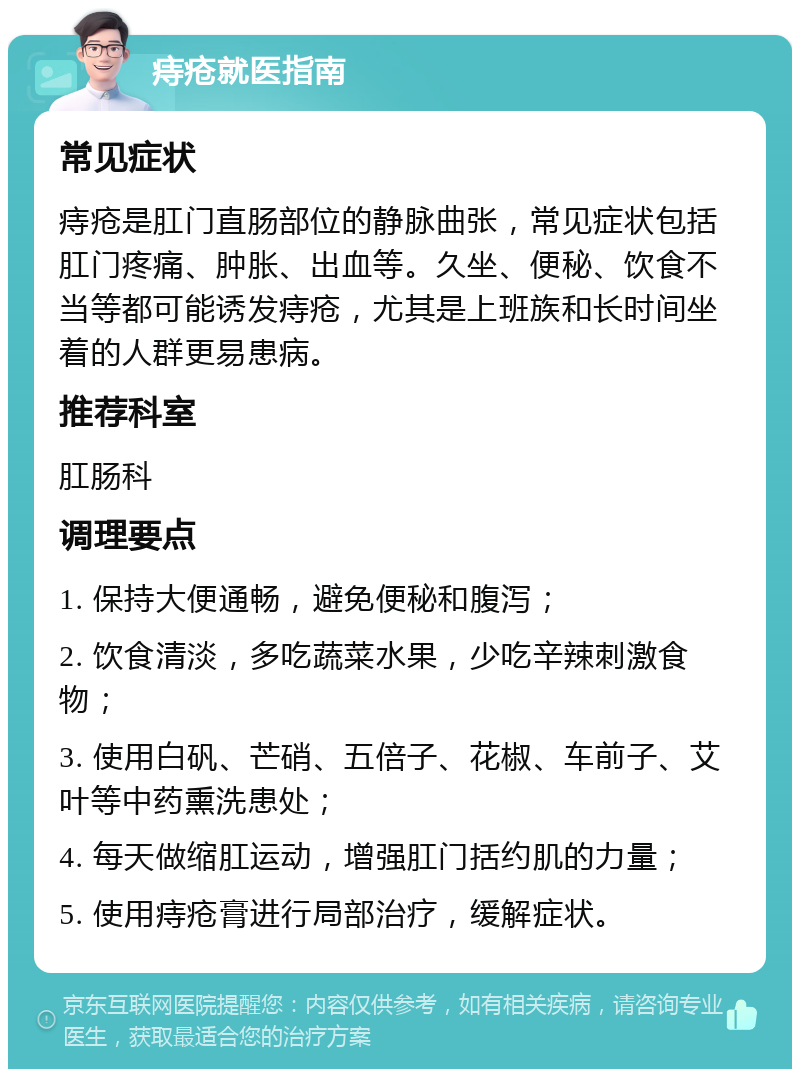 痔疮就医指南 常见症状 痔疮是肛门直肠部位的静脉曲张，常见症状包括肛门疼痛、肿胀、出血等。久坐、便秘、饮食不当等都可能诱发痔疮，尤其是上班族和长时间坐着的人群更易患病。 推荐科室 肛肠科 调理要点 1. 保持大便通畅，避免便秘和腹泻； 2. 饮食清淡，多吃蔬菜水果，少吃辛辣刺激食物； 3. 使用白矾、芒硝、五倍子、花椒、车前子、艾叶等中药熏洗患处； 4. 每天做缩肛运动，增强肛门括约肌的力量； 5. 使用痔疮膏进行局部治疗，缓解症状。