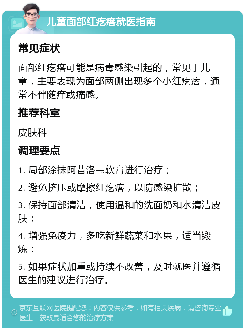 儿童面部红疙瘩就医指南 常见症状 面部红疙瘩可能是病毒感染引起的，常见于儿童，主要表现为面部两侧出现多个小红疙瘩，通常不伴随痒或痛感。 推荐科室 皮肤科 调理要点 1. 局部涂抹阿昔洛韦软膏进行治疗； 2. 避免挤压或摩擦红疙瘩，以防感染扩散； 3. 保持面部清洁，使用温和的洗面奶和水清洁皮肤； 4. 增强免疫力，多吃新鲜蔬菜和水果，适当锻炼； 5. 如果症状加重或持续不改善，及时就医并遵循医生的建议进行治疗。