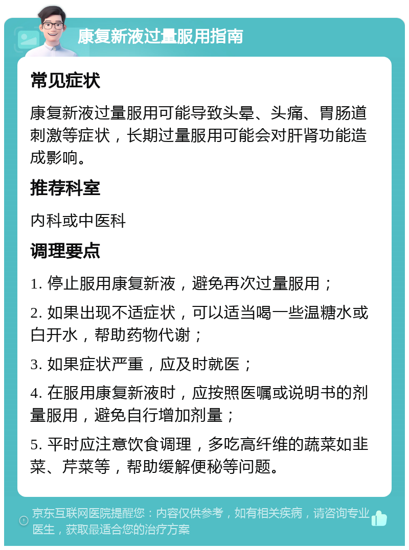 康复新液过量服用指南 常见症状 康复新液过量服用可能导致头晕、头痛、胃肠道刺激等症状，长期过量服用可能会对肝肾功能造成影响。 推荐科室 内科或中医科 调理要点 1. 停止服用康复新液，避免再次过量服用； 2. 如果出现不适症状，可以适当喝一些温糖水或白开水，帮助药物代谢； 3. 如果症状严重，应及时就医； 4. 在服用康复新液时，应按照医嘱或说明书的剂量服用，避免自行增加剂量； 5. 平时应注意饮食调理，多吃高纤维的蔬菜如韭菜、芹菜等，帮助缓解便秘等问题。