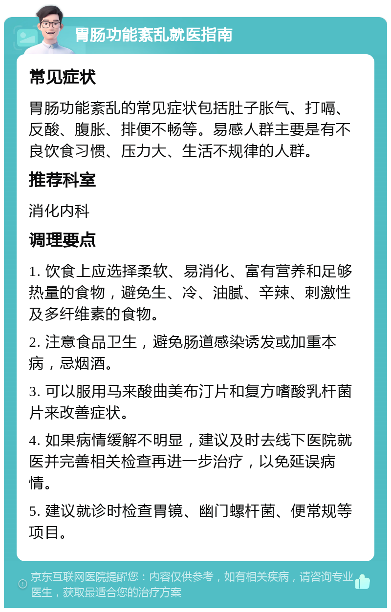 胃肠功能紊乱就医指南 常见症状 胃肠功能紊乱的常见症状包括肚子胀气、打嗝、反酸、腹胀、排便不畅等。易感人群主要是有不良饮食习惯、压力大、生活不规律的人群。 推荐科室 消化内科 调理要点 1. 饮食上应选择柔软、易消化、富有营养和足够热量的食物，避免生、冷、油腻、辛辣、刺激性及多纤维素的食物。 2. 注意食品卫生，避免肠道感染诱发或加重本病，忌烟酒。 3. 可以服用马来酸曲美布汀片和复方嗜酸乳杆菌片来改善症状。 4. 如果病情缓解不明显，建议及时去线下医院就医并完善相关检查再进一步治疗，以免延误病情。 5. 建议就诊时检查胃镜、幽门螺杆菌、便常规等项目。