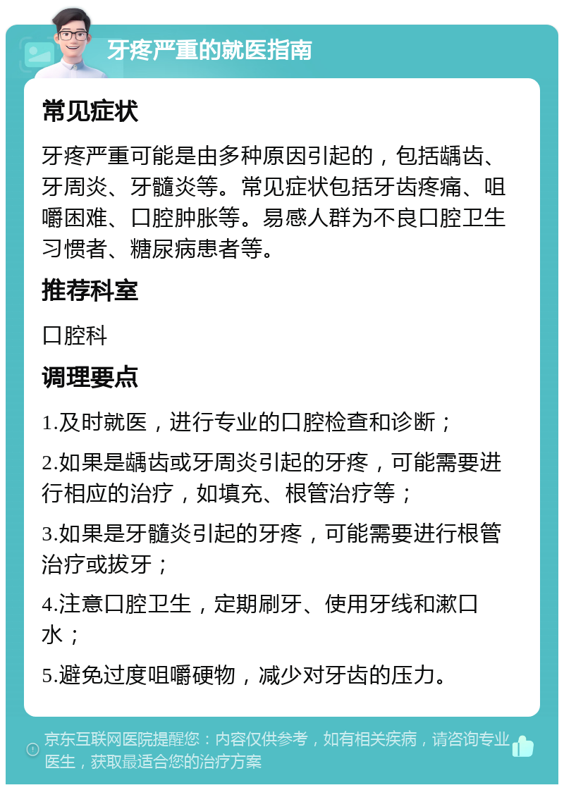 牙疼严重的就医指南 常见症状 牙疼严重可能是由多种原因引起的，包括龋齿、牙周炎、牙髓炎等。常见症状包括牙齿疼痛、咀嚼困难、口腔肿胀等。易感人群为不良口腔卫生习惯者、糖尿病患者等。 推荐科室 口腔科 调理要点 1.及时就医，进行专业的口腔检查和诊断； 2.如果是龋齿或牙周炎引起的牙疼，可能需要进行相应的治疗，如填充、根管治疗等； 3.如果是牙髓炎引起的牙疼，可能需要进行根管治疗或拔牙； 4.注意口腔卫生，定期刷牙、使用牙线和漱口水； 5.避免过度咀嚼硬物，减少对牙齿的压力。