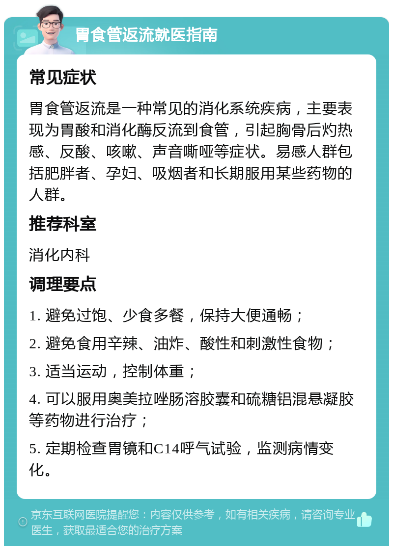 胃食管返流就医指南 常见症状 胃食管返流是一种常见的消化系统疾病，主要表现为胃酸和消化酶反流到食管，引起胸骨后灼热感、反酸、咳嗽、声音嘶哑等症状。易感人群包括肥胖者、孕妇、吸烟者和长期服用某些药物的人群。 推荐科室 消化内科 调理要点 1. 避免过饱、少食多餐，保持大便通畅； 2. 避免食用辛辣、油炸、酸性和刺激性食物； 3. 适当运动，控制体重； 4. 可以服用奥美拉唑肠溶胶囊和硫糖铝混悬凝胶等药物进行治疗； 5. 定期检查胃镜和C14呼气试验，监测病情变化。