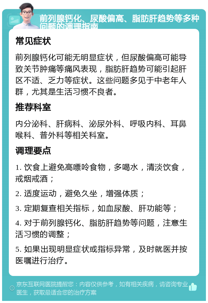 前列腺钙化、尿酸偏高、脂肪肝趋势等多种问题的调理指南 常见症状 前列腺钙化可能无明显症状，但尿酸偏高可能导致关节肿痛等痛风表现，脂肪肝趋势可能引起肝区不适、乏力等症状。这些问题多见于中老年人群，尤其是生活习惯不良者。 推荐科室 内分泌科、肝病科、泌尿外科、呼吸内科、耳鼻喉科、普外科等相关科室。 调理要点 1. 饮食上避免高嘌呤食物，多喝水，清淡饮食，戒烟戒酒； 2. 适度运动，避免久坐，增强体质； 3. 定期复查相关指标，如血尿酸、肝功能等； 4. 对于前列腺钙化、脂肪肝趋势等问题，注意生活习惯的调整； 5. 如果出现明显症状或指标异常，及时就医并按医嘱进行治疗。