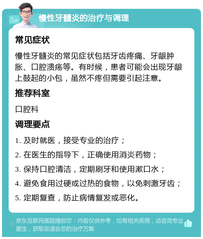 慢性牙髓炎的治疗与调理 常见症状 慢性牙髓炎的常见症状包括牙齿疼痛、牙龈肿胀、口腔溃疡等。有时候，患者可能会出现牙龈上鼓起的小包，虽然不疼但需要引起注意。 推荐科室 口腔科 调理要点 1. 及时就医，接受专业的治疗； 2. 在医生的指导下，正确使用消炎药物； 3. 保持口腔清洁，定期刷牙和使用漱口水； 4. 避免食用过硬或过热的食物，以免刺激牙齿； 5. 定期复查，防止病情复发或恶化。