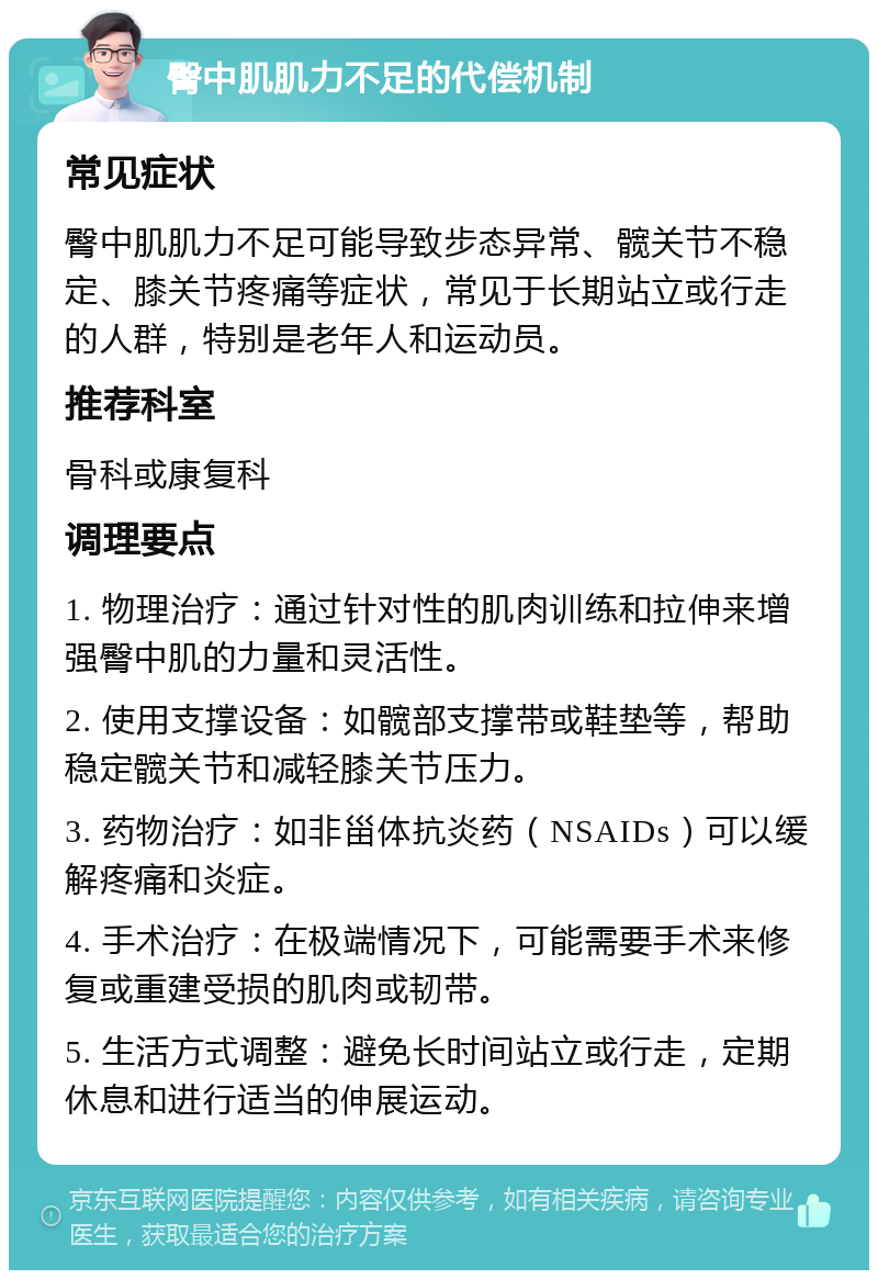 臀中肌肌力不足的代偿机制 常见症状 臀中肌肌力不足可能导致步态异常、髋关节不稳定、膝关节疼痛等症状，常见于长期站立或行走的人群，特别是老年人和运动员。 推荐科室 骨科或康复科 调理要点 1. 物理治疗：通过针对性的肌肉训练和拉伸来增强臀中肌的力量和灵活性。 2. 使用支撑设备：如髋部支撑带或鞋垫等，帮助稳定髋关节和减轻膝关节压力。 3. 药物治疗：如非甾体抗炎药（NSAIDs）可以缓解疼痛和炎症。 4. 手术治疗：在极端情况下，可能需要手术来修复或重建受损的肌肉或韧带。 5. 生活方式调整：避免长时间站立或行走，定期休息和进行适当的伸展运动。